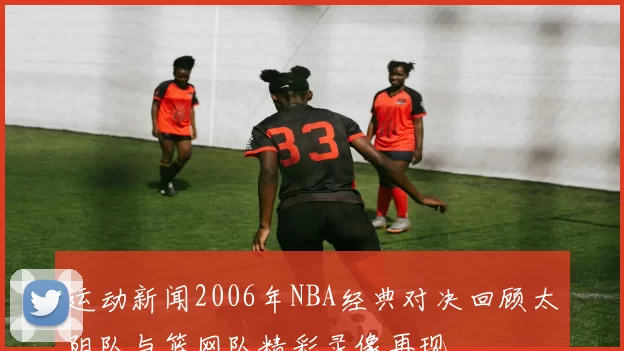 运动新闻2006年NBA经典对决回顾太阳队与篮网队精彩录像再现