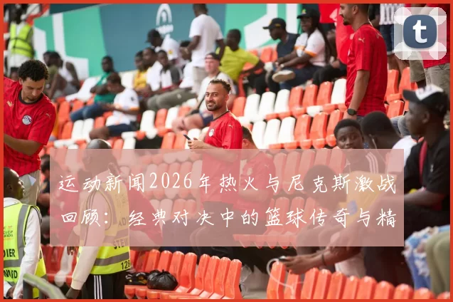 运动新闻2026年热火与尼克斯激战回顾：经典对决中的篮球传奇与精彩瞬间