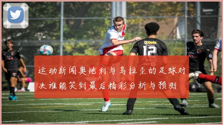运动新闻奥地利与乌拉圭的足球对决谁能笑到最后精彩分析与预测