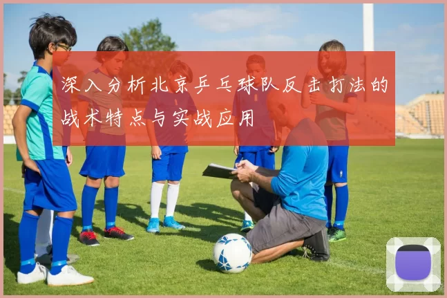 深入分析北京乒乓球队反击打法的战术特点与实战应用