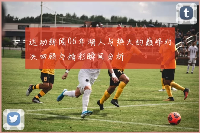 运动新闻06年湖人与热火的巅峰对决回顾与精彩瞬间分析