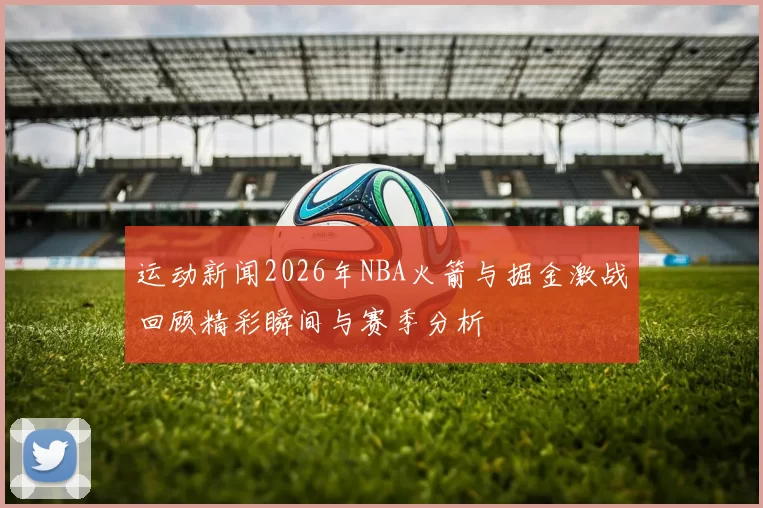 运动新闻2026年NBA火箭与掘金激战回顾精彩瞬间与赛季分析